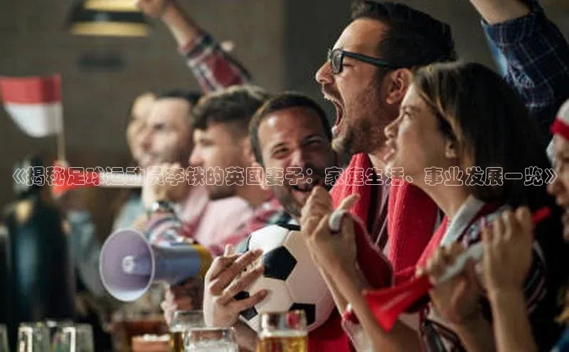 球盟会手机网页版百度大脑《揭秘足球运动员李铁的英国妻子：家庭生活、事业发展一览》