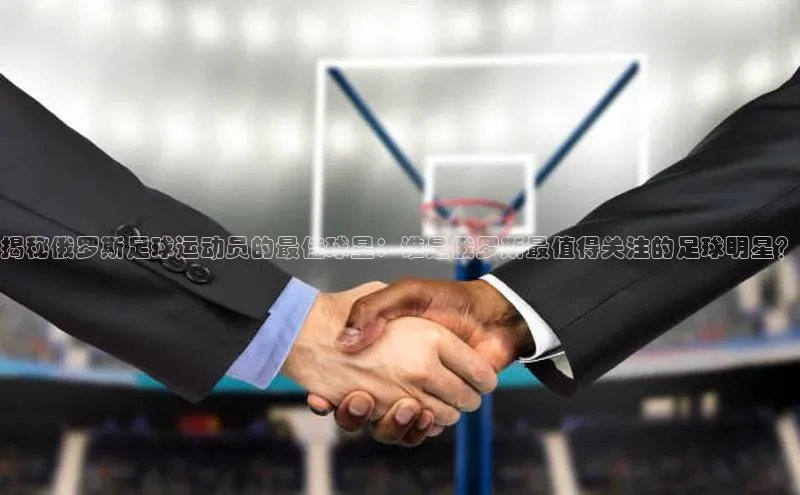 球盟会官网入口下载字节跳动揭秘俄罗斯足球运动员的最佳球星：谁是俄罗斯最值得关注的足球明星？