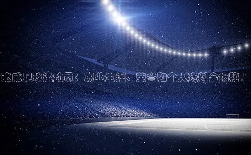 qm球盟会官方网站百度信誉张威足球运动员：职业生涯、荣誉和个人资料全揭秘！