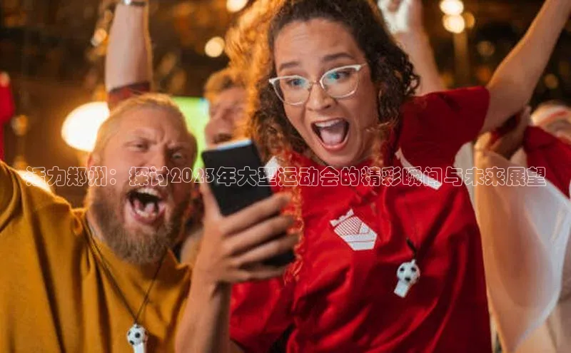 球盟会官方登录平台入口天键股份活力郑州：探讨2023年大型运动会的精彩瞬间与未来展望