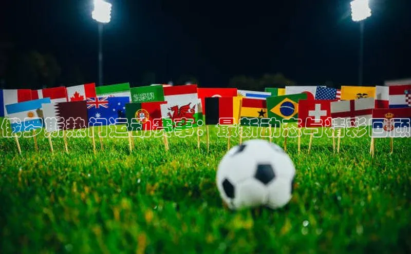 俄罗斯热门运动赛事：最新动态与精彩回顾