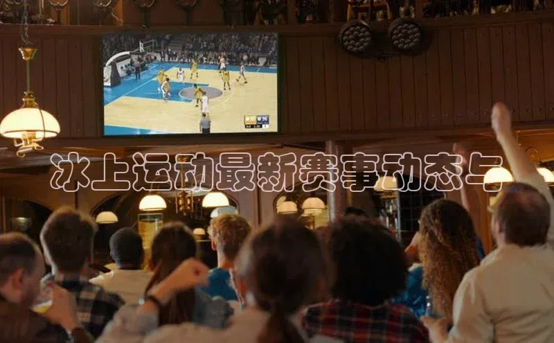 冰上运动最新赛事动态与