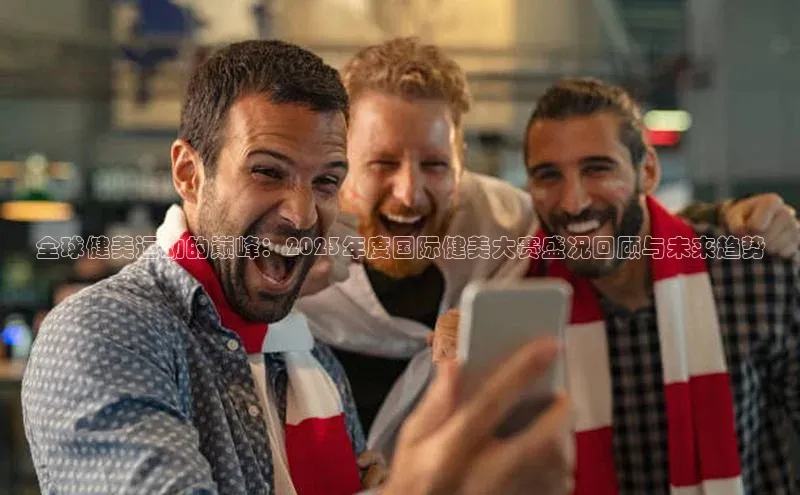 全球健美运动的巅峰：2023年度国际健美大赛盛况回顾与未来趋势