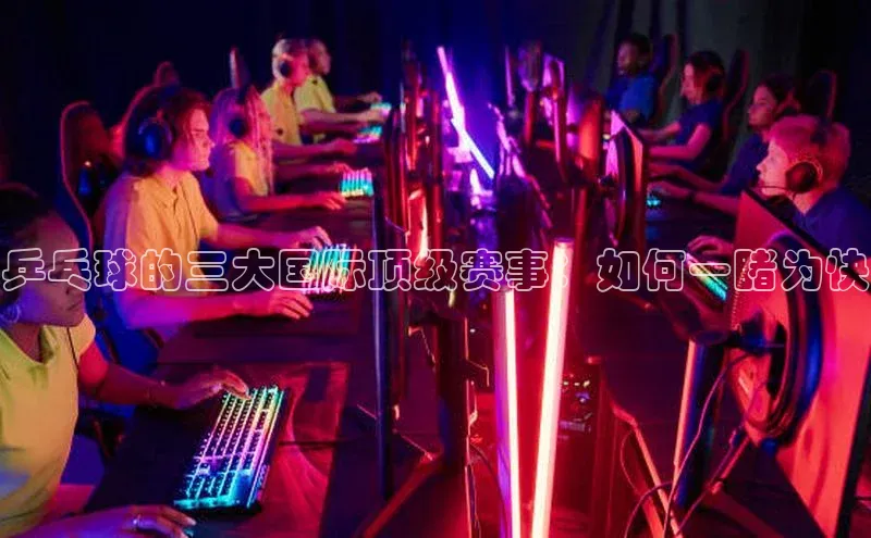 乒乓球的三大国际顶级赛事：如何一睹为快